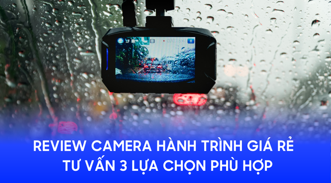 Review camera hành trình giá rẻ chi tiết & Tư vấn 3 lựa chọn phù hợp