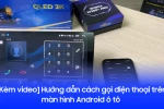 [Kèm video] Hướng dẫn gọi điện thoại trên màn hình Android ô tô nhanh chóng