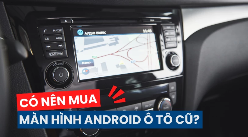 Có nên mua màn hình Android ô tô cũ ? Lưu ý và kinh nghiệm mua đúng chuẩn