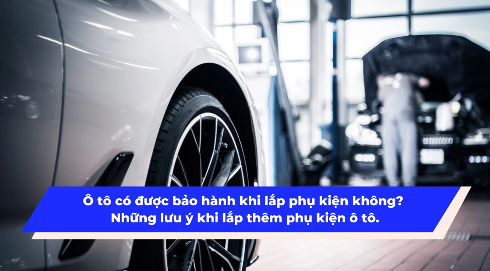 Ô tô có được bảo hành khi lắp phụ kiện không? Những lưu ý khi lắp thêm phụ kiện ô tô